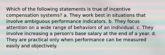 Which of the following statements is true of incentive compensation systems? a. They work best in situations that involve ambiguous performance indicators. b. They focus attention on a wide range of behaviors of an individual. c. They involve increasing a person's base salary at the end of a year. d. They are practical only when performance can be measured easily and objectively.