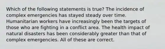 Which of the following statements is true? The incidence of complex emergencies has stayed steady over time. Humanitarian workers have increasingly been the targets of those who are fighting in a conflict area. The health impact of natural disasters has been considerably greater than that of complex emergencies. All of these are correct.