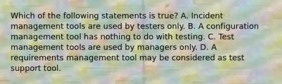 Which of the following statements is true? A. Incident management tools are used by testers only. B. A configuration management tool has nothing to do with testing. C. Test management tools are used by managers only. D. A requirements management tool may be considered as test support tool.