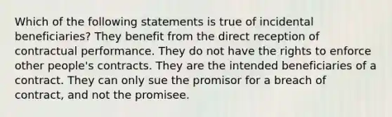 Which of the following statements is true of incidental beneficiaries? They benefit from the direct reception of contractual performance. They do not have the rights to enforce other people's contracts. They are the intended beneficiaries of a contract. They can only sue the promisor for a breach of contract, and not the promisee.