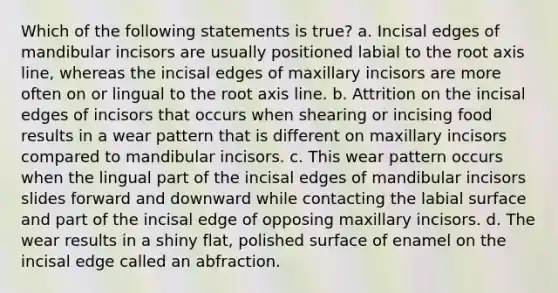 Which of the following statements is true? a. Incisal edges of mandibular incisors are usually positioned labial to the root axis line, whereas the incisal edges of maxillary incisors are more often on or lingual to the root axis line. b. Attrition on the incisal edges of incisors that occurs when shearing or incising food results in a wear pattern that is different on maxillary incisors compared to mandibular incisors. c. This wear pattern occurs when the lingual part of the incisal edges of mandibular incisors slides forward and downward while contacting the labial surface and part of the incisal edge of opposing maxillary incisors. d. The wear results in a shiny flat, polished surface of enamel on the incisal edge called an abfraction.