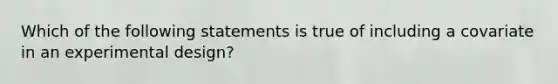 Which of the following statements is true of including a covariate in an experimental design?