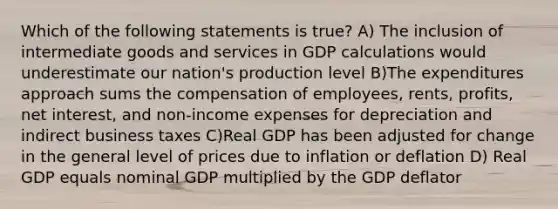 Which of the following statements is true? A) The inclusion of intermediate goods and services in GDP calculations would underestimate our nation's production level B)The expenditures approach sums the compensation of employees, rents, profits, net interest, and non-income expenses for depreciation and indirect business taxes C)Real GDP has been adjusted for change in the general level of prices due to inflation or deflation D) Real GDP equals nominal GDP multiplied by the GDP deflator