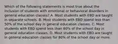 Which of the following statements is most true about the inclusion of students with emotional or behavioral disorders in general education​ classes? A. Most students with EBD are taught in separate schools. B. Most students with EBD spend less than​ 50% of the school day in general education classes. C. Most students with EBD spend less than​ 80% of the school day in general education classes. D. Most students with EBD are taught in general education classes for​ 80% of the school day or more.