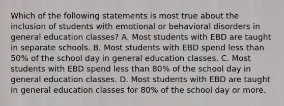 Which of the following statements is most true about the inclusion of students with emotional or behavioral disorders in general education​ classes? A. Most students with EBD are taught in separate schools. B. Most students with EBD spend less than​ 50% of the school day in general education classes. C. Most students with EBD spend less than​ 80% of the school day in general education classes. D. Most students with EBD are taught in general education classes for​ 80% of the school day or more.