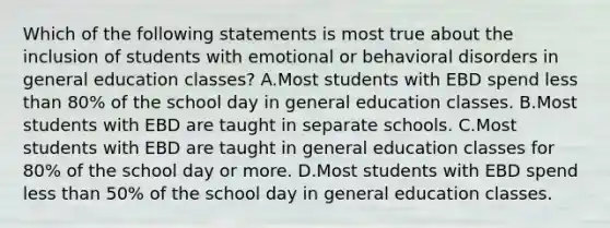 Which of the following statements is most true about the inclusion of students with emotional or behavioral disorders in general education​ classes? A.Most students with EBD spend less than​ 80% of the school day in general education classes. B.Most students with EBD are taught in separate schools. C.Most students with EBD are taught in general education classes for​ 80% of the school day or more. D.Most students with EBD spend less than​ 50% of the school day in general education classes.