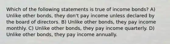 Which of the following statements is true of income bonds? A) Unlike other bonds, they don't pay income unless declared by the board of directors. B) Unlike other bonds, they pay income monthly. C) Unlike other bonds, they pay income quarterly. D) Unlike other bonds, they pay income annually.