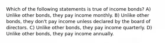 Which of the following statements is true of income bonds? A) Unlike other bonds, they pay income monthly. B) Unlike other bonds, they don't pay income unless declared by the board of directors. C) Unlike other bonds, they pay income quarterly. D) Unlike other bonds, they pay income annually.