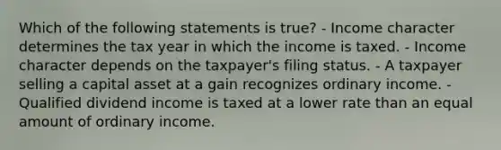 Which of the following statements is true? - Income character determines the tax year in which the income is taxed. - Income character depends on the taxpayer's filing status. - A taxpayer selling a capital asset at a gain recognizes ordinary income. - Qualified dividend income is taxed at a lower rate than an equal amount of ordinary income.