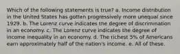 Which of the following statements is true? a. Income distribution in the United States has gotten progressively more unequal since 1929. b. The Lorenz curve indicates the degree of discrimination in an economy. c. The Lorenz curve indicates the degree of income inequality in an economy. d. The richest 5% of Americans earn approximately half of the nation's income. e. All of these.