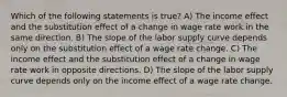 Which of the following statements is true? A) The income effect and the substitution effect of a change in wage rate work in the same direction. B) The slope of the labor supply curve depends only on the substitution effect of a wage rate change. C) The income effect and the substitution effect of a change in wage rate work in opposite directions. D) The slope of the labor supply curve depends only on the income effect of a wage rate change.