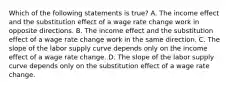 Which of the following statements is true? A. The income effect and the substitution effect of a wage rate change work in opposite directions. B. The income effect and the substitution effect of a wage rate change work in the same direction. C. The slope of the labor supply curve depends only on the income effect of a wage rate change. D. The slope of the labor supply curve depends only on the substitution effect of a wage rate change.