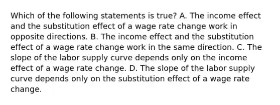 Which of the following statements is true? A. The income effect and the substitution effect of a wage rate change work in opposite directions. B. The income effect and the substitution effect of a wage rate change work in the same direction. C. The slope of the labor supply curve depends only on the income effect of a wage rate change. D. The slope of the labor supply curve depends only on the substitution effect of a wage rate change.