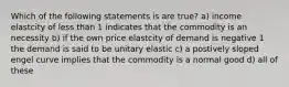 Which of the following statements is are true? a) income elastcity of less than 1 indicates that the commodity is an necessity b) if the own price elastcity of demand is negative 1 the demand is said to be unitary elastic c) a postively sloped engel curve implies that the commodity is a normal good d) all of these