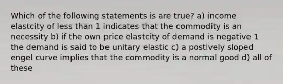 Which of the following statements is are true? a) income elastcity of <a href='https://www.questionai.com/knowledge/k7BtlYpAMX-less-than' class='anchor-knowledge'>less than</a> 1 indicates that the commodity is an necessity b) if the own price elastcity of demand is negative 1 the demand is said to be unitary elastic c) a postively sloped engel curve implies that the commodity is a normal good d) all of these