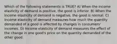 Which of the following statements is TRUE? A) When the income elasticity of demand is positive, the good is inferior. B) When the income elasticity of demand is negative, the good is normal. C) Income elasticity of demand measures how much the quantity demanded of a good is affected by changes in consumers' incomes. D) Income elasticity of demand measures the effect of the change in one good's price on the quantity demanded of the other good.