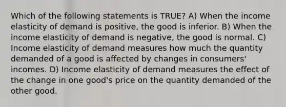 Which of the following statements is TRUE? A) When the income elasticity of demand is positive, the good is inferior. B) When the income elasticity of demand is negative, the good is normal. C) Income elasticity of demand measures how much the quantity demanded of a good is affected by changes in consumers' incomes. D) Income elasticity of demand measures the effect of the change in one good's price on the quantity demanded of the other good.