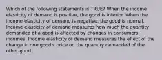 Which of the following statements is TRUE? When the income elasticity of demand is positive, the good is inferior. When the income elasticity of demand is negative, the good is normal. Income elasticity of demand measures how much the quantity demanded of a good is affected by changes in consumers' incomes. Income elasticity of demand measures the effect of the change in one good's price on the quantity demanded of the other good.