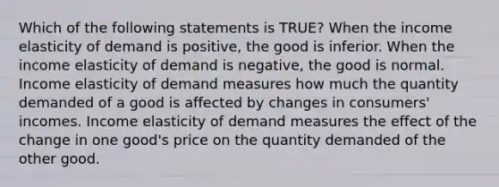 Which of the following statements is TRUE? When the income elasticity of demand is positive, the good is inferior. When the income elasticity of demand is negative, the good is normal. Income elasticity of demand measures how much the quantity demanded of a good is affected by changes in consumers' incomes. Income elasticity of demand measures the effect of the change in one good's price on the quantity demanded of the other good.