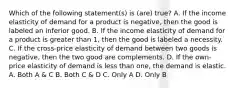 Which of the following statement(s) is (are) true? A. If the income elasticity of demand for a product is negative, then the good is labeled an inferior good. B. If the income elasticity of demand for a product is greater than 1, then the good is labeled a necessity. C. If the cross-price elasticity of demand between two goods is negative, then the two good are complements. D. If the own-price elasticity of demand is less than one, the demand is elastic. A. Both A & C B. Both C & D C. Only A D. Only B