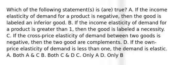 Which of the following statement(s) is (are) true? A. If the income elasticity of demand for a product is negative, then the good is labeled an inferior good. B. If the income elasticity of demand for a product is greater than 1, then the good is labeled a necessity. C. If the cross-price elasticity of demand between two goods is negative, then the two good are complements. D. If the own-price elasticity of demand is less than one, the demand is elastic. A. Both A & C B. Both C & D C. Only A D. Only B