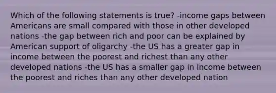 Which of the following statements is true? -income gaps between Americans are small compared with those in other developed nations -the gap between rich and poor can be explained by American support of oligarchy -the US has a greater gap in income between the poorest and richest than any other developed nations -the US has a smaller gap in income between the poorest and riches than any other developed nation