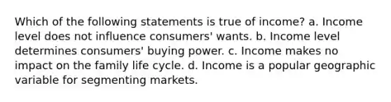 Which of the following statements is true of income? a. Income level does not influence consumers' wants. b. Income level determines consumers' buying power. c. Income makes no impact on the family life cycle. d. Income is a popular geographic variable for segmenting markets.