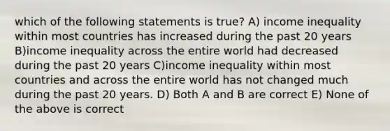 which of the following statements is true? A) income inequality within most countries has increased during the past 20 years B)income inequality across the entire world had decreased during the past 20 years C)income inequality within most countries and across the entire world has not changed much during the past 20 years. D) Both A and B are correct E) None of the above is correct