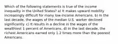 Which of the following statements is true of the income inequality in the United States? a) It makes upward mobility increasingly difficult for many low-income Americans. b) In the last decade, the wages of the median U.S. worker declined significantly. c) It results in a decline in the wages of the wealthiest 1 percent of Americans. d) In the last decade, the richest Americans earned only 1.2 times more than the poorest Americans.