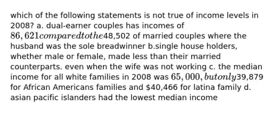 which of the following statements is not true of income levels in 2008? a. dual-earner couples has incomes of 86,621 compared to the48,502 of married couples where the husband was the sole breadwinner b.single house holders, whether male or female, made less than their married counterparts. even when the wife was not working c. the median income for all white families in 2008 was 65,000, but only39,879 for African Americans families and 40,466 for latina family d. asian pacific islanders had the lowest median income