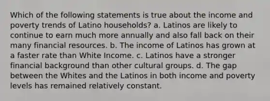 Which of the following statements is true about the income and poverty trends of Latino households? a. Latinos are likely to continue to earn much more annually and also fall back on their many financial resources. b. The income of Latinos has grown at a faster rate than White Income. c. Latinos have a stronger financial background than other cultural groups. d. The gap between the Whites and the Latinos in both income and poverty levels has remained relatively constant.