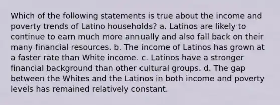 Which of the following statements is true about the income and poverty trends of Latino households? a. Latinos are likely to continue to earn much more annually and also fall back on their many financial resources. b. The income of Latinos has grown at a faster rate than White income. c. Latinos have a stronger financial background than other cultural groups. d. The gap between the Whites and the Latinos in both income and poverty levels has remained relatively constant.