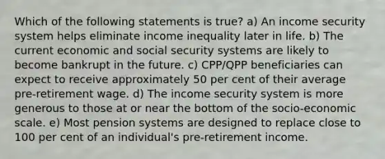 Which of the following statements is true? a) An income security system helps eliminate income inequality later in life. b) The current economic and social security systems are likely to become bankrupt in the future. c) CPP/QPP beneficiaries can expect to receive approximately 50 per cent of their average pre-retirement wage. d) The income security system is more generous to those at or near the bottom of the socio-economic scale. e) Most pension systems are designed to replace close to 100 per cent of an individual's pre-retirement income.