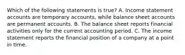 Which of the following statements is true? A. Income statement accounts are temporary accounts, while balance sheet accounts are permanent accounts. B. The balance sheet reports financial activities only for the current accounting period. C. The income statement reports the financial position of a company at a point in time.