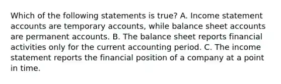 Which of the following statements is true? A. Income statemen<a href='https://www.questionai.com/knowledge/k7x83BRk9p-t-accounts' class='anchor-knowledge'>t accounts</a> are temporary accounts, while balance sheet accounts are permanent accounts. B. The balance sheet reports financial activities only for the current accounting period. C. The <a href='https://www.questionai.com/knowledge/kCPMsnOwdm-income-statement' class='anchor-knowledge'>income statement</a> reports the financial position of a company at a point in time.