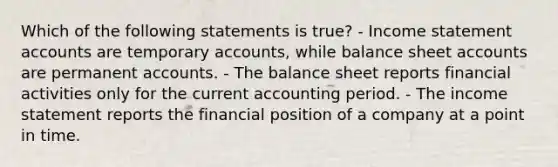 Which of the following statements is true? - Income statement accounts are temporary accounts, while balance sheet accounts are permanent accounts. - The balance sheet reports financial activities only for the current accounting period. - The income statement reports the financial position of a company at a point in time.