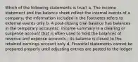 Which of the following statements is true? a. The income statement and the balance sheet reflect the internal events of a company; the information included in the footnotes refers to external events only b. A post-closing trial balance has balances in the temporary accountsc. Income summary is a clearing or suspense account that is often used to hold the balances of revenue and expense accounts ; its balance is closed to the retained earnings account only d. Financial statements cannot be prepared properly until adjusting entries are posted to the ledger ​