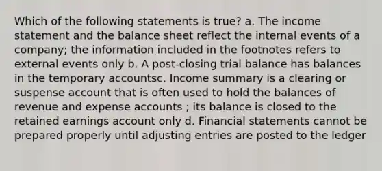 Which of the following statements is true? a. The income statement and the balance sheet reflect the internal events of a company; the information included in the footnotes refers to external events only b. A post-closing trial balance has balances in the temporary accountsc. Income summary is a clearing or suspense account that is often used to hold the balances of revenue and expense accounts ; its balance is closed to the retained earnings account only d. Financial statements cannot be prepared properly until adjusting entries are posted to the ledger ​