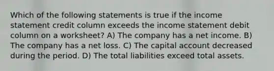 Which of the following statements is true if the income statement credit column exceeds the income statement debit column on a worksheet? A) The company has a net income. B) The company has a net loss. C) The capital account decreased during the period. D) The total liabilities exceed total assets.