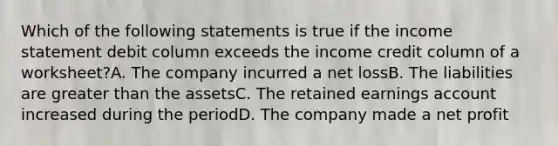 Which of the following statements is true if the income statement debit column exceeds the income credit column of a worksheet?A. The company incurred a net lossB. The liabilities are greater than the assetsC. The retained earnings account increased during the periodD. The company made a net profit