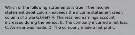 Which of the following statements is true if the income statement debit column exceeds the income statement credit column of a​ worksheet? A. The retained earnings account increased during the period. B. The company incurred a net loss. C. An error was made. D. The company made a net profit.