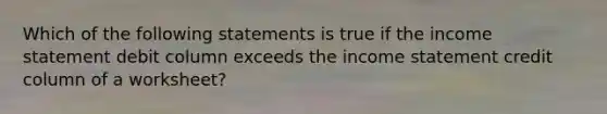 Which of the following statements is true if the income statement debit column exceeds the income statement credit column of a​ worksheet?