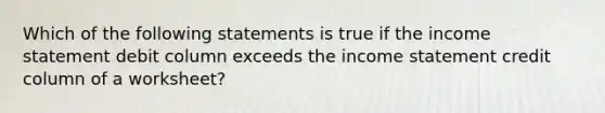 Which of the following statements is true if the income statement debit column exceeds the income statement credit column of a worksheet?