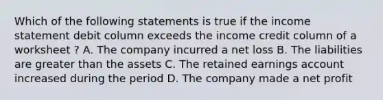 Which of the following statements is true if the income statement debit column exceeds the income credit column of a worksheet ? A. The company incurred a net loss B. The liabilities are greater than the assets C. The retained earnings account increased during the period D. The company made a net profit