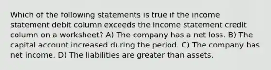 Which of the following statements is true if the <a href='https://www.questionai.com/knowledge/kCPMsnOwdm-income-statement' class='anchor-knowledge'>income statement</a> debit column exceeds the income statement credit column on a worksheet? A) The company has a net loss. B) The capital account increased during the period. C) The company has net income. D) The liabilities are <a href='https://www.questionai.com/knowledge/ktgHnBD4o3-greater-than' class='anchor-knowledge'>greater than</a> assets.