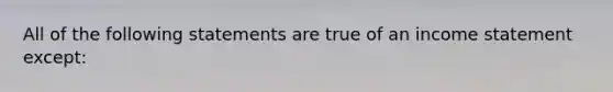 All of the following statements are true of an income statement except: