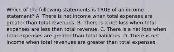 Which of the following statements is TRUE of an income statement? A. There is net income when total expenses are greater than total revenues. B. There is a net loss when total expenses are less than total revenue. C. There is a net loss when total expenses are greater than total liabilities. D. There is net income when total revenues are greater than total expenses.