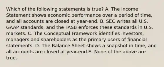 Which of the following statements is true? A. The <a href='https://www.questionai.com/knowledge/kCPMsnOwdm-income-statement' class='anchor-knowledge'>income statement</a> shows economic performance over a period of time, and all accounts are closed at year-end. B. SEC writes all U.S. GAAP standards, and the FASB enforces these standards in U.S. markets. C. The Conceptual Framework identifies investors, managers and shareholders as the primary users of <a href='https://www.questionai.com/knowledge/kFBJaQCz4b-financial-statements' class='anchor-knowledge'>financial statements</a>. D. The Balance Sheet shows a snapshot in time, and all accounts are closed at year-end.E. None of the above are true.