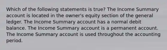 Which of the following statements is true? The Income Summary account is located in the owner's equity section of the general ledger. The Income Summary account has a normal debit balance. The Income Summary account is a permanent account. The Income Summary account is used throughout the accounting period.