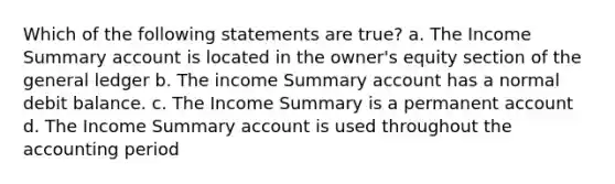 Which of the following statements are true? a. The Income Summary account is located in the owner's equity section of the general ledger b. The income Summary account has a normal debit balance. c. The Income Summary is a permanent account d. The Income Summary account is used throughout the accounting period